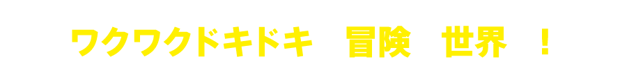 ワクワクドキドキの冒険の世界へ！