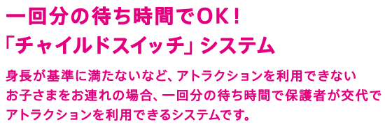 一回分の待ち時間でOK！「チャイルドスイッチ」システム　身長が基準に満たないなど、アトラクションを利用できないお子さまをお連れの場合、一回分の待ち時間で保護者が交代でアトラクションを利用できるシステムです。