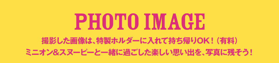 PHOTO IMAGE 撮影した画像は、特製ホルダーに入れて持ち帰りOK！（有料）
ミニオン&スヌーピーと一緒に過ごした楽しい思い出を、写真に残そう！