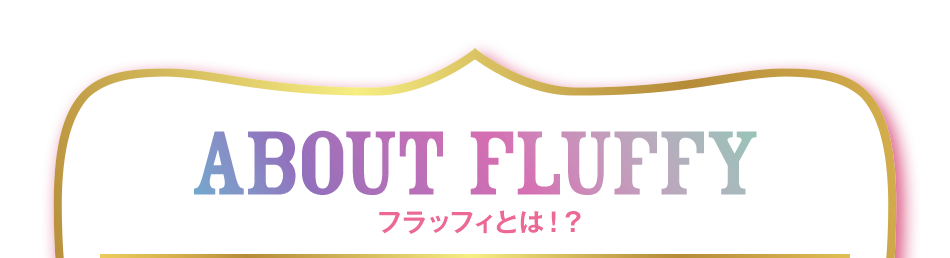 ABOUT FLUFFY フラッフィとは！？