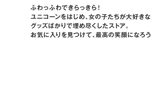 ふわっふわできらっきら！ユニコーンをはじめ、女の子たちが大好きなグッズばかりで埋め尽くしたストア。お気に入りを見つけて、最高の笑顔になろう！ /