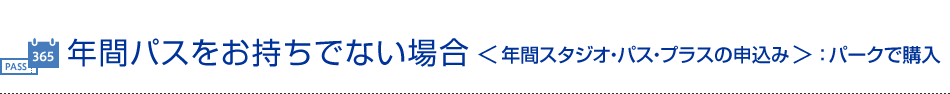 年間パスをお持ちでない場合＜年間スタジオ・パス・プラスの申込み＞：パークで購入